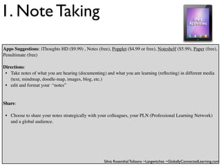 1. Note Taking
Apps Suggestions: iThoughts HD ($9.99) , Notes (free), Popplet ($4.99 or free), Noteshelf ($5.99), Paper (free),
Penultimate (free)

Directions:
 • Take notes of what you are hearing (documenting) and what you are learning (reﬂecting) in different media
   (text, mindmap, doodle-map, images, blog, etc.)
 • edit and format your “notes”


Share:

 • Choose to share your notes strategically with your colleagues, your PLN (Professional Learning Network)
   and a global audience.




                                                    Silvia Rosenthal Tolisano ~Langwitches ~GloballyConnectedLearning.com
 