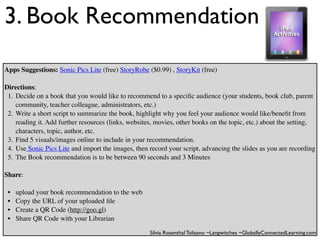 3. Book Recommendation
Apps Suggestions: Sonic Pics Lite (free) StoryRobe ($0.99) , StoryKit (free)

Directions:
 1. Decide on a book that you would like to recommend to a speciﬁc audience (your students, book club, parent
    community, teacher colleague, administrators, etc.)
 2. Write a short script to summarize the book, highlight why you feel your audience would like/beneﬁt from
    reading it. Add further resources (links, websites, movies, other books on the topic, etc.) about the setting,
    characters, topic, author, etc.
 3. Find 5 visuals/images online to include in your recommendation.
 4. Use Sonic Pics Lite and import the images, then record your script, advancing the slides as you are recording
 5. The Book recommendation is to be between 90 seconds and 3 Minutes

Share:

 •   upload your book recommendation to the web
 •   Copy the URL of your uploaded ﬁle
 •   Create a QR Code (http://goo.gl)
 •   Share QR Code with your Librarian

                                                     Silvia Rosenthal Tolisano ~Langwitches ~GloballyConnectedLearning.com
 