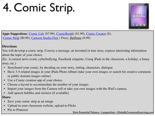 4. Comic Strip.
Apps Suggestions: Comic Life ($7.99), ComicBookk ($1.99), Comic Creator ($),
Comic Strip ($0.99), Cartoon Studio Free ( Free), Halftone (0.99)

Directions:
You will develop a comic strip. Convey a message, an invented or true story, express interesting information
about the topic of your choice.
(Ex. A current news event, cyberbullying, Facebook etiquette, Using iPads in the classroom, a holiday, a funny
story, etc.)
 • Storyboard your comic, by deciding on your story, setting, characters, dialogue
 • Have 3-5 related images in your iPads Photo Album (take your own images or search for creative commons
    or public domain images online)
 • Use a Comic creation app of your choice.
 • Choose a layout to accommodate the number of your images
 • Import your images from the Camera roll or take you own images with the iPad’s camera.
 • Add speech bubbles and stickers (if available)
Share:
 • Save your comic strip as an image
 • Upload to your classroom website, upload to Flickr
 • Pin to Pinterest
                                                    Silvia Rosenthal Tolisano ~Langwitches ~GloballyConnectedLearning.com
 