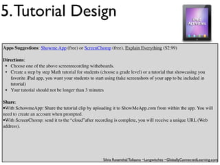 5. Tutorial Design
Apps Suggestions: Showme App (free) or ScreenChomp (free), Explain Everything ($2.99)

Directions:
 • Choose one of the above screenrecording witheboards.
 • Create a step by step Math tutorial for students (choose a grade level) or a tutorial that showcasing you
   favorite iPad app, you want your students to start using (take screenshots of your app to be included in
   tutorial)
 • Your tutorial should not be longer than 3 minutes

Share:
•With SchowmeApp: Share the tutorial clip by uploading it to ShowMeApp.com from within the app. You will
need to create an account when prompted.
•With ScreenChomp: send it to the “cloud”after recording is complete, you will receive a unique URL (Web
address).




                                                     Silvia Rosenthal Tolisano ~Langwitches ~GloballyConnectedLearning.com
 
