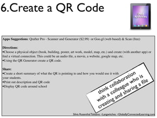 6.Create a QR Code

Apps Suggestions: Qrafter Pro - Scanner and Generator ($2.99) or Goo.gl (web based) & Scan (free)

Directions:
•Choose a physical object (book, building, poster, art work, model, map, etc.) and create (with another app) or
ﬁnd a virtual connection. This could be an audio ﬁle, a movie, a website, google map, etc.
•Using the QR Generator create a QR code.
Share:
•Create a short summary of what the QR is pointing to and how you would use it with
                                                                                         ion is
                                                                                       at o
                                                                                     or wh
your students.
•Print out description and QR code                                                lab ue
                                                                                ol g           ﬁle
•Display QR code around school                                                 c a          ga
                                                                             nk olle harin
                                                                          hi c
                                                                         t a        ds
                                                                            th g an
                                                                         wi tin
                                                                         c rea
                                                    Silvia Rosenthal Tolisano ~Langwitches ~GloballyConnectedLearning.com
 