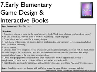 7.Early Elementary
Game Design &
Interactive Books
Apps Suggestions: Tiny Tap (free)

Directions:
1. Brainstorm a theme or topic for the game/interactive book. Think about what can you learn from photos?
What kind of skills do you want users to practice? Vocabulary? Target language?
2. Create a ﬂowchart/storyboard for your story/images.
3. Find, choose or take your own images. Keep in mind areas that you want users to recognize, match, ﬁnd,
select or discover something.
4. Import images.
5. Choose a book cover image and record a “question”, inviting the user to play and learn with the book. Trace
the entire image as the correct area. Users will have to tap the screen to start the game/book. The image
automatically advances to the next page when tapped on.
6. Create multiple pages that increase in skill level, offer diverse practice opportunities, include a
complementary content area or combine different approaches to practice skills.
7. Record several questions for each image and add positive responses as well as a “try again”type responses.

Share: Email the game to a colleague with an iPad or upload the game ﬁle to a classroom website.
                                                    Silvia Rosenthal Tolisano ~Langwitches ~GloballyConnectedLearning.com
 