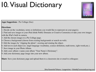 10. Visual Dictionary

Apps Suggestions: Pic Collage (free)

Directions:
1. Decide on the vocabulary, terms or deﬁnitions you would like to represent on your page(s).
2. Find and save images to your iPad (think Public Domains or Creative Commons) or take your own images
with the iPad’s built in camera.
3. Add the chosen images to a Pic Collage page.
4. Choose a background (choose from existing backgrounds or search on web).
5. Edit the images by “clipping the photo”, resizing and rotating the object.
6. Add text to each object (ex. target language vocabulary, science deﬁnition, math terms, sight words,etc.).
7. Save image in your Photo Album.
8. Add a new album > name your album “Your Name’s Dictionary”.
9. Add your dictionary page image into your new album.

Share: Save your dictionary page and upload them to a classroom site or email to colleagues




                                                    Silvia Rosenthal Tolisano ~Langwitches ~GloballyConnectedLearning.com
 