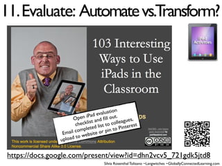 11. Evaluate: Automate vs.Transform?




                                           n
                                    aluatio
                             iPad ev ll out.
                       Open t and ﬁ                ,
                              is             eagues
                        checkl d list to coll terest
                               te             in
                         omple e or pin to P
                 Email c websit
                up load to


 https://docs.google.com/present/view?id=dhn2vcv5_721gdk5jtd8
                                    Silvia Rosenthal Tolisano ~Langwitches ~GloballyConnectedLearning.com
 