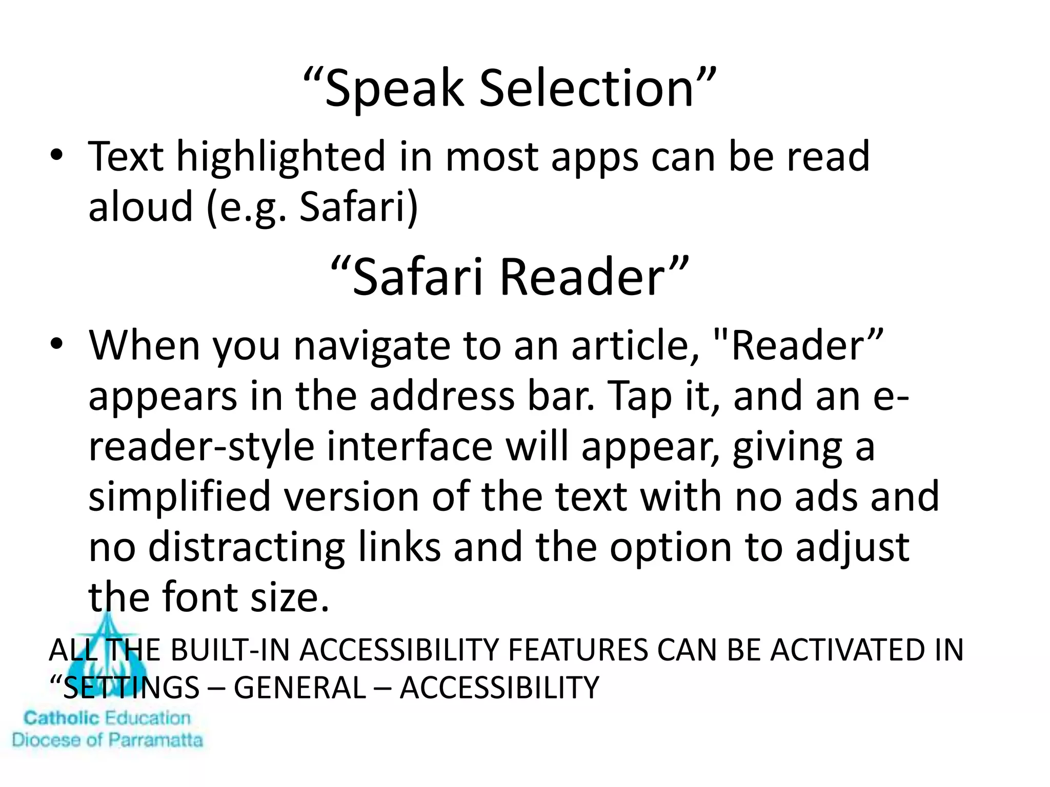 “Speak Selection”
• Text highlighted in most apps can be read
  aloud (e.g. Safari)
                 “Safari Reader”
• When you navigate to an article, "Reader”
  appears in the address bar. Tap it, and an e-
  reader-style interface will appear, giving a
  simplified version of the text with no ads and
  no distracting links and the option to adjust
  the font size.
ALL THE BUILT-IN ACCESSIBILITY FEATURES CAN BE ACTIVATED IN
“SETTINGS – GENERAL – ACCESSIBILITY
 
