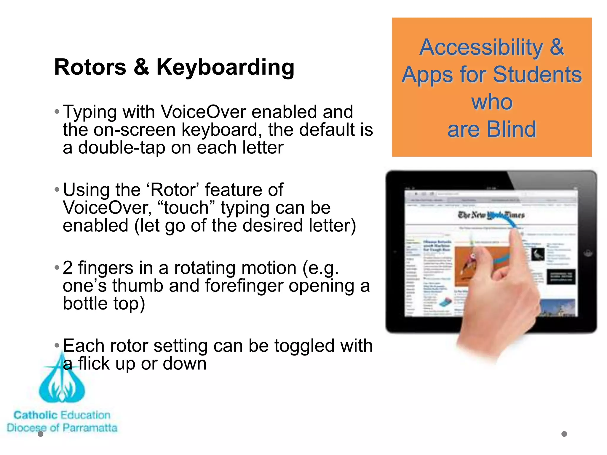 Accessibility &
Rotors & Keyboarding                       Apps for Students
• Typing with VoiceOver enabled and              who
  the on-screen keyboard, the default is      are Blind
  a double-tap on each letter

• Using the ‗Rotor‘ feature of
  VoiceOver, ―touch‖ typing can be
  enabled (let go of the desired letter)

• 2 fingers in a rotating motion (e.g.
  one‘s thumb and forefinger opening a
  bottle top)

• Each rotor setting can be toggled with
  a flick up or down
 