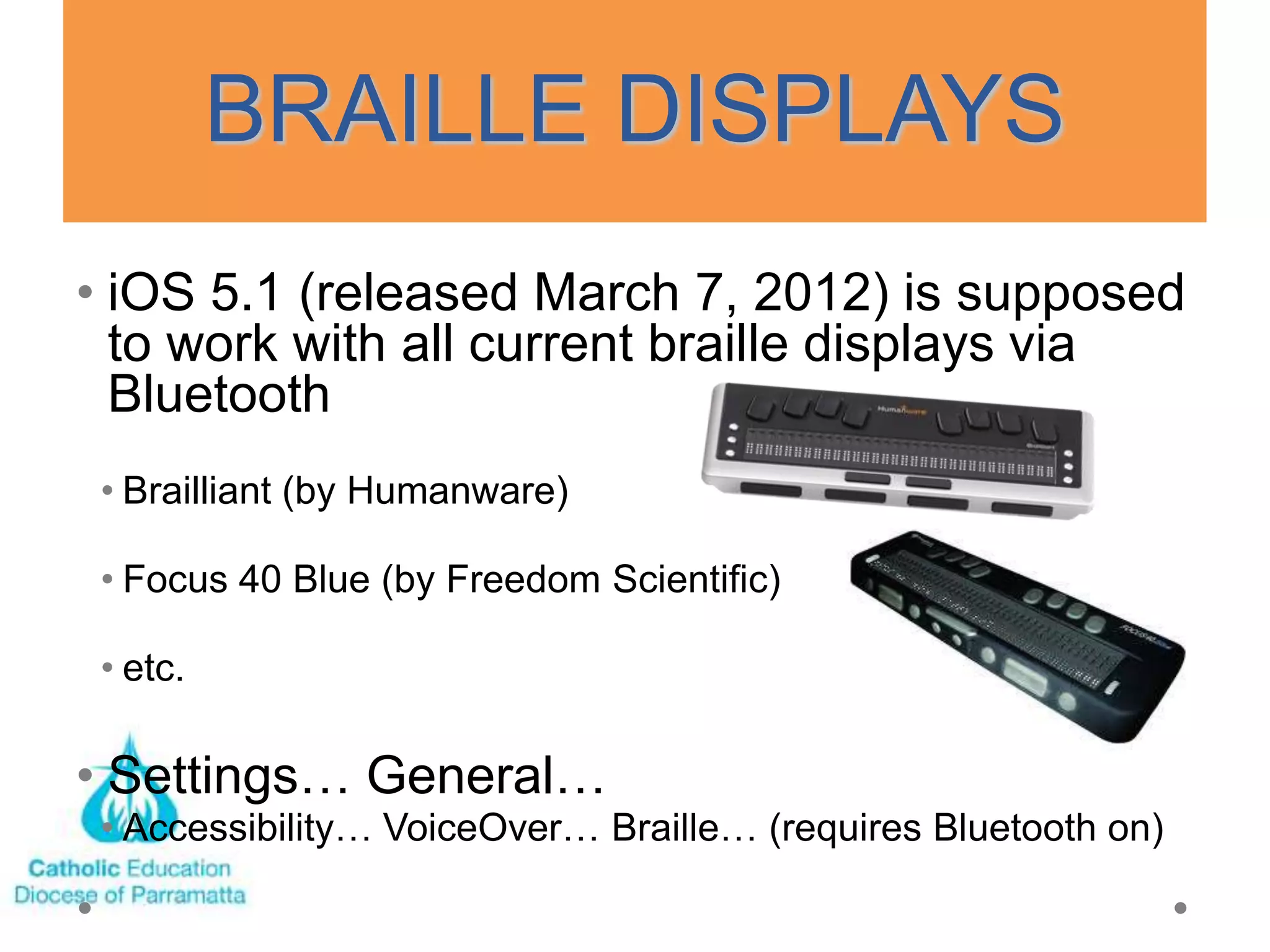 BRAILLE DISPLAYS
• iOS 5.1 (released March 7, 2012) is supposed
  to work with all current braille displays via
  Bluetooth
 • Brailliant (by Humanware)

 • Focus 40 Blue (by Freedom Scientific)

 • etc.

• Settings… General…
 • Accessibility… VoiceOver… Braille… (requires Bluetooth on)
 