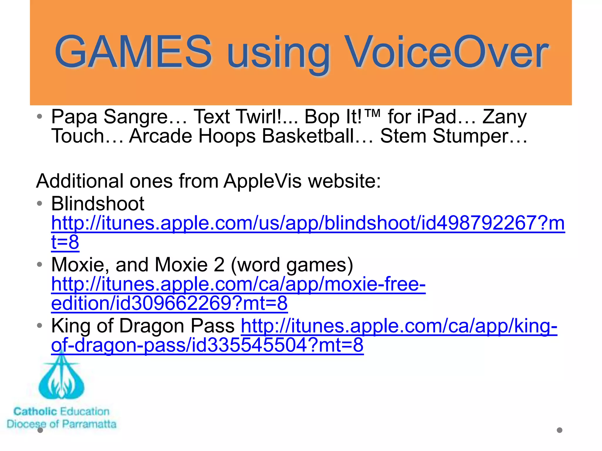 GAMES using VoiceOver
• Papa Sangre… Text Twirl!... Bop It!™ for iPad… Zany
  Touch… Arcade Hoops Basketball… Stem Stumper…

Additional ones from AppleVis website:
• Blindshoot
  http://itunes.apple.com/us/app/blindshoot/id498792267?m
  t=8
• Moxie, and Moxie 2 (word games)
  http://itunes.apple.com/ca/app/moxie-free-
  edition/id309662269?mt=8
• King of Dragon Pass http://itunes.apple.com/ca/app/king-
  of-dragon-pass/id335545504?mt=8
 