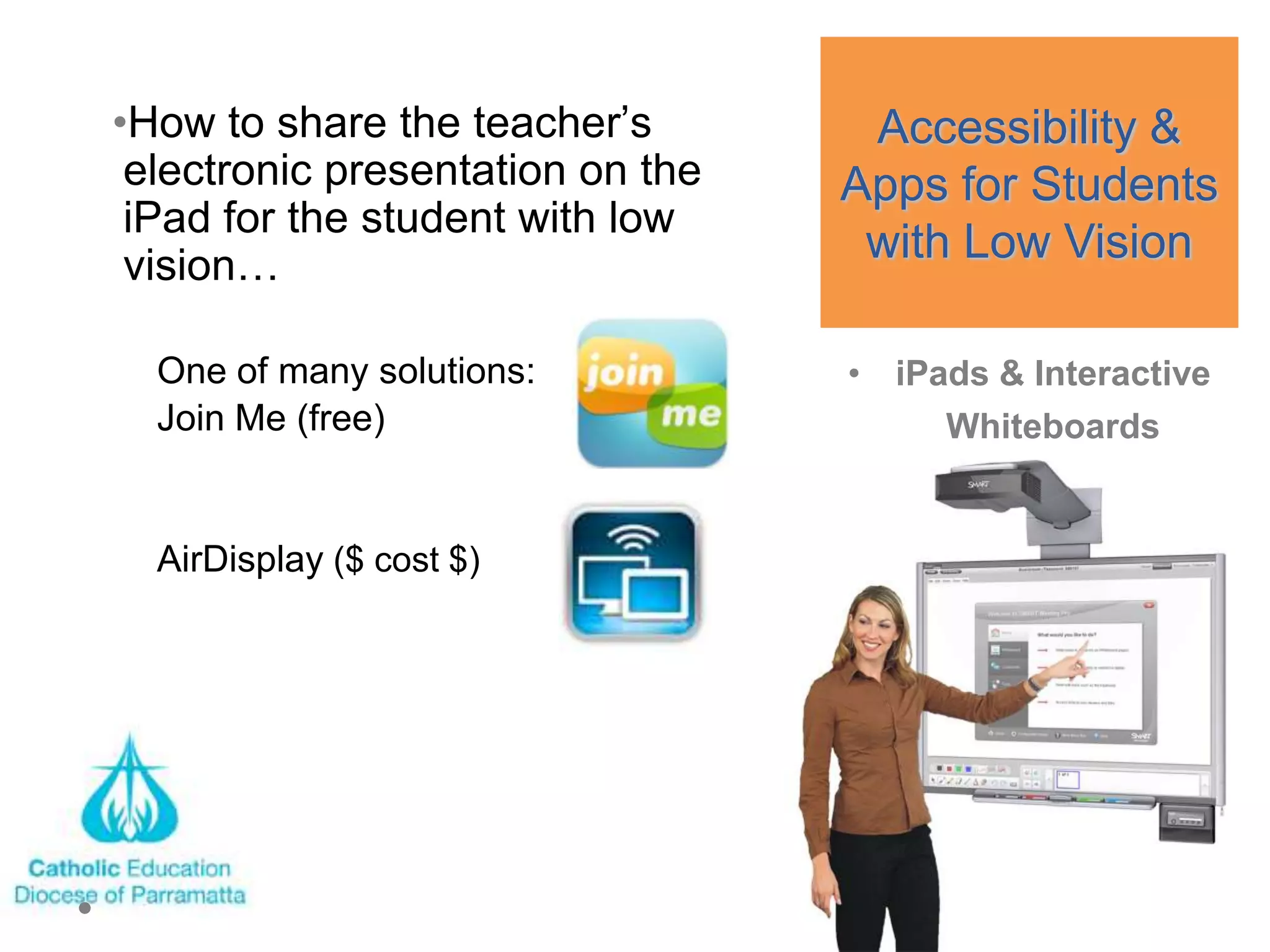 •How to share the teacher‘s        Accessibility &
 electronic presentation on the   Apps for Students
 iPad for the student with low
 vision…
                                   with Low Vision

  One of many solutions:          • iPads & Interactive
  Join Me (free)                       Whiteboards


  AirDisplay ($ cost $)
 