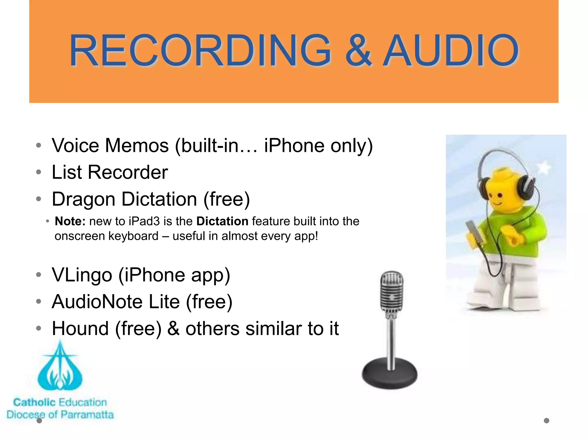 RECORDING & AUDIO
• Voice Memos (built-in… iPhone only)
• List Recorder
• Dragon Dictation (free)
 • Note: new to iPad3 is the Dictation feature built into the
   onscreen keyboard – useful in almost every app!


• VLingo (iPhone app)
• AudioNote Lite (free)
• Hound (free) & others similar to it
 