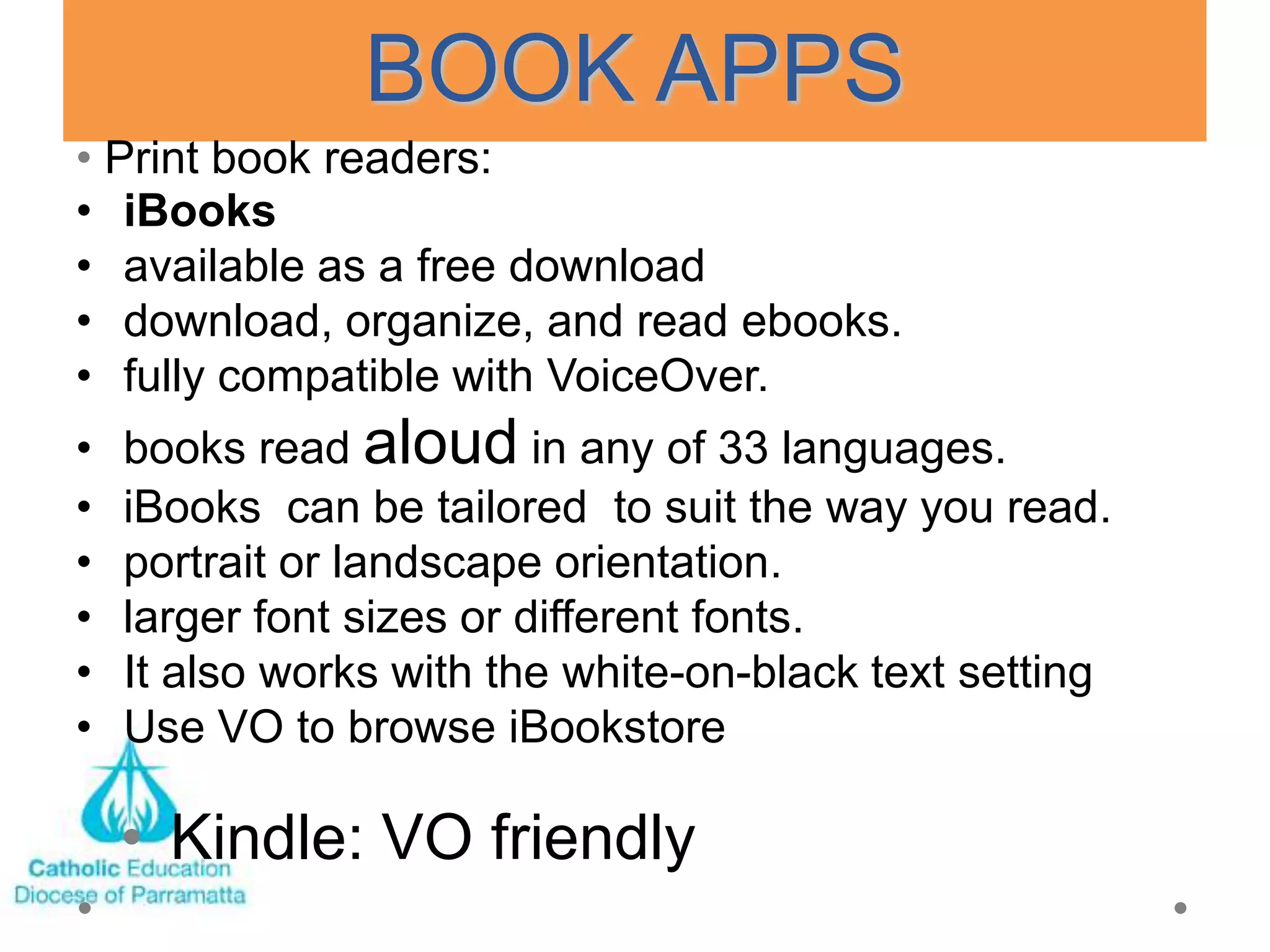BOOK APPS
• Print book readers:
• iBooks
• available as a free download
• download, organize, and read ebooks.
• fully compatible with VoiceOver.
•   books read aloud in any of 33 languages.
•   iBooks can be tailored to suit the way you read.
•   portrait or landscape orientation.
•   larger font sizes or different fonts.
•   It also works with the white-on-black text setting
•   Use VO to browse iBookstore

    • Kindle: VO friendly
 