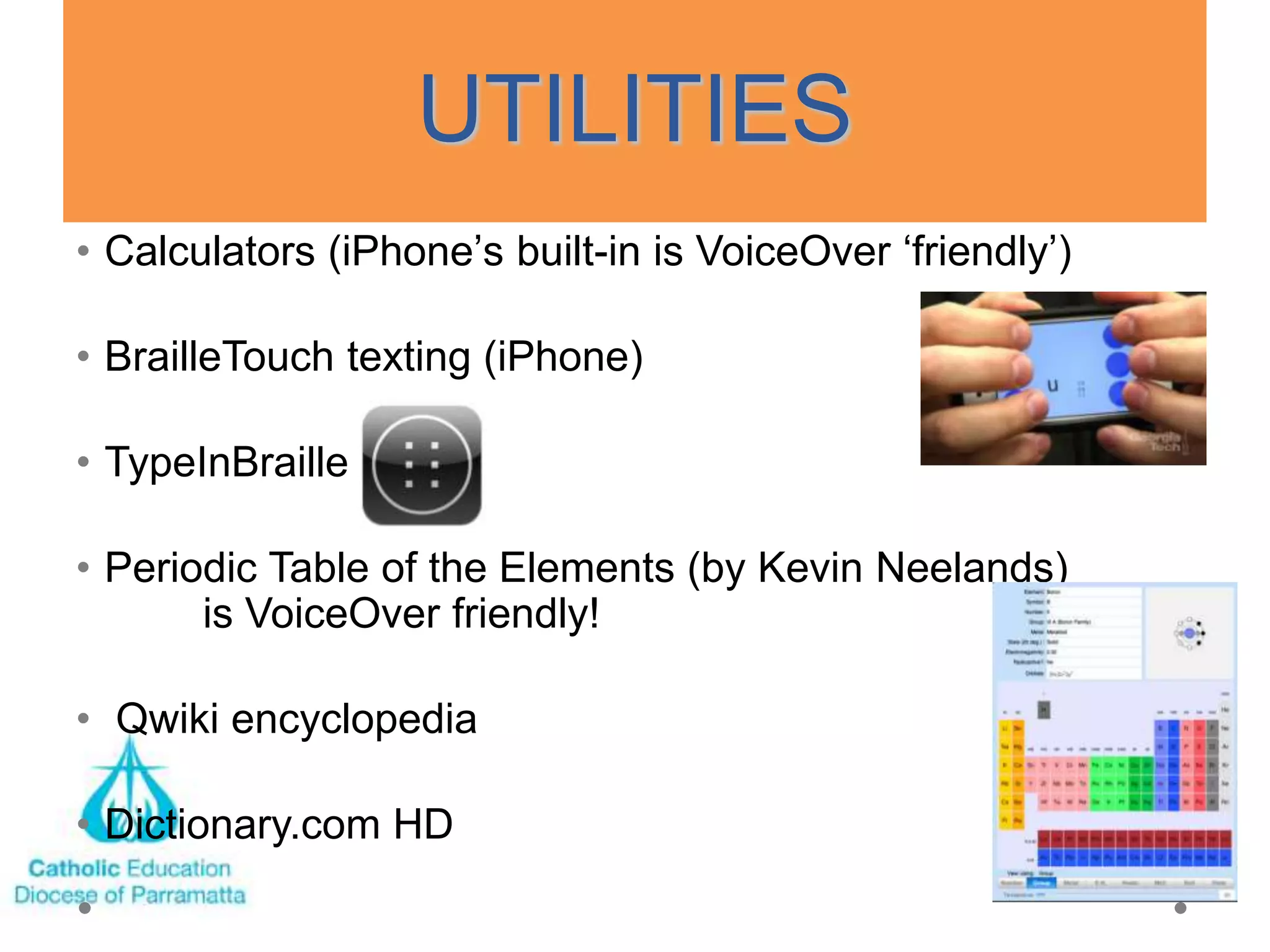 UTILITIES
• Calculators (iPhone‘s built-in is VoiceOver ‗friendly‘)

• BrailleTouch texting (iPhone)

• TypeInBraille

• Periodic Table of the Elements (by Kevin Neelands)
       is VoiceOver friendly!

• Qwiki encyclopedia

• Dictionary.com HD
 