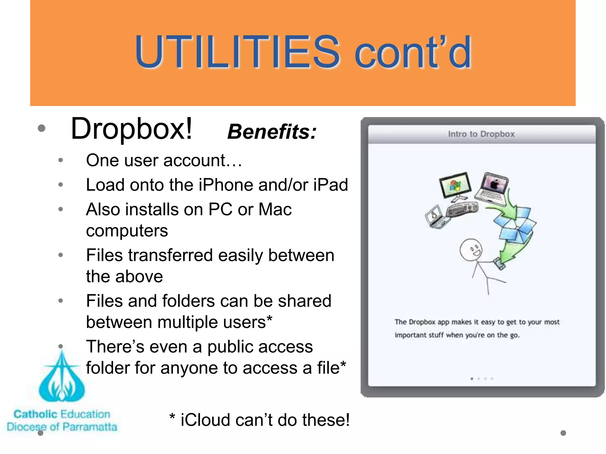 UTILITIES cont‘d
• Dropbox!             Benefits:
 •   One user account…
 •   Load onto the iPhone and/or iPad
 •   Also installs on PC or Mac
     computers
 •   Files transferred easily between
     the above
 •   Files and folders can be shared
     between multiple users*
 •   There‘s even a public access
     folder for anyone to access a file*

                * iCloud can‘t do these!
 