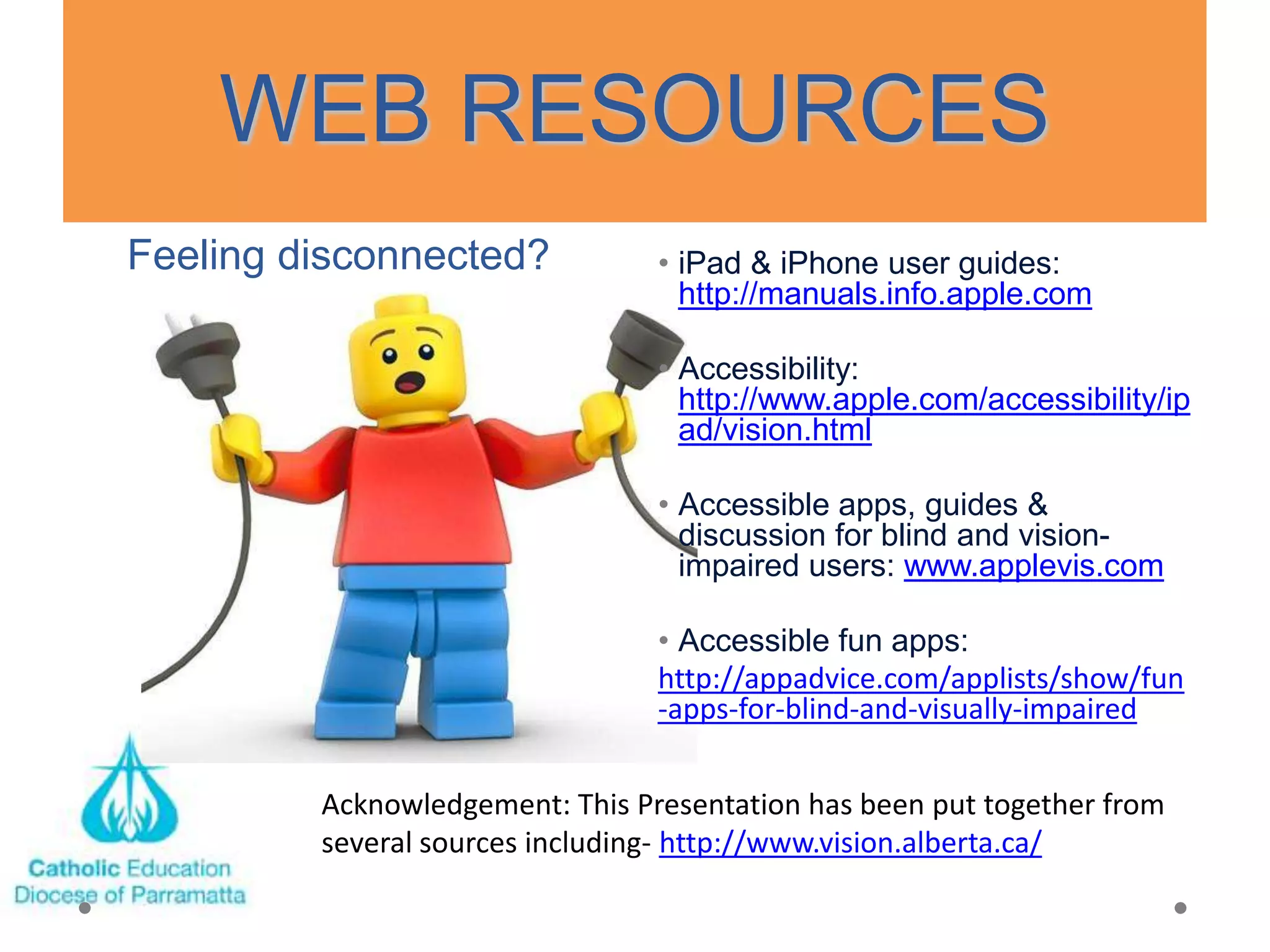 WEB RESOURCES
Feeling disconnected?            • iPad & iPhone user guides:
                                   http://manuals.info.apple.com

                                 • Accessibility:
                                   http://www.apple.com/accessibility/ip
                                   ad/vision.html

                                 • Accessible apps, guides &
                                   discussion for blind and vision-
                                   impaired users: www.applevis.com

                                 • Accessible fun apps:
                                 http://appadvice.com/applists/show/fun
                                 -apps-for-blind-and-visually-impaired


         Acknowledgement: This Presentation has been put together from
         several sources including- http://www.vision.alberta.ca/
 