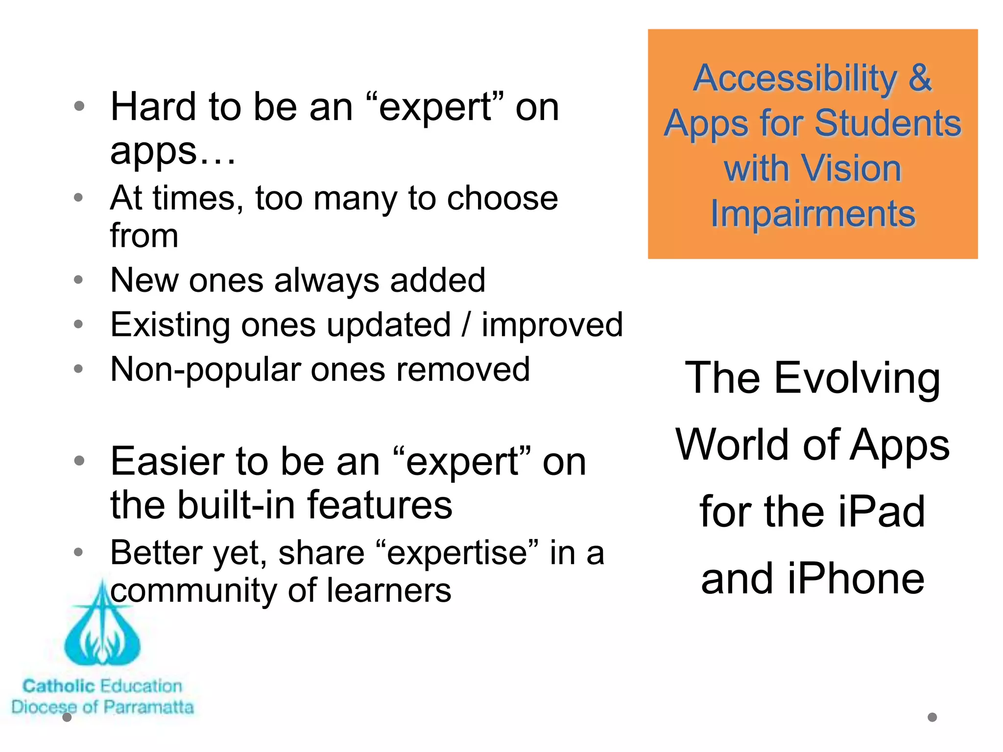 Accessibility &
• Hard to be an ―expert‖ on            Apps for Students
  apps…                                   with Vision
• At times, too many to choose           Impairments
  from
• New ones always added
• Existing ones updated / improved
• Non-popular ones removed             The Evolving
• Easier to be an ―expert‖ on          World of Apps
  the built-in features                 for the iPad
• Better yet, share ―expertise‖ in a
  community of learners                 and iPhone
 