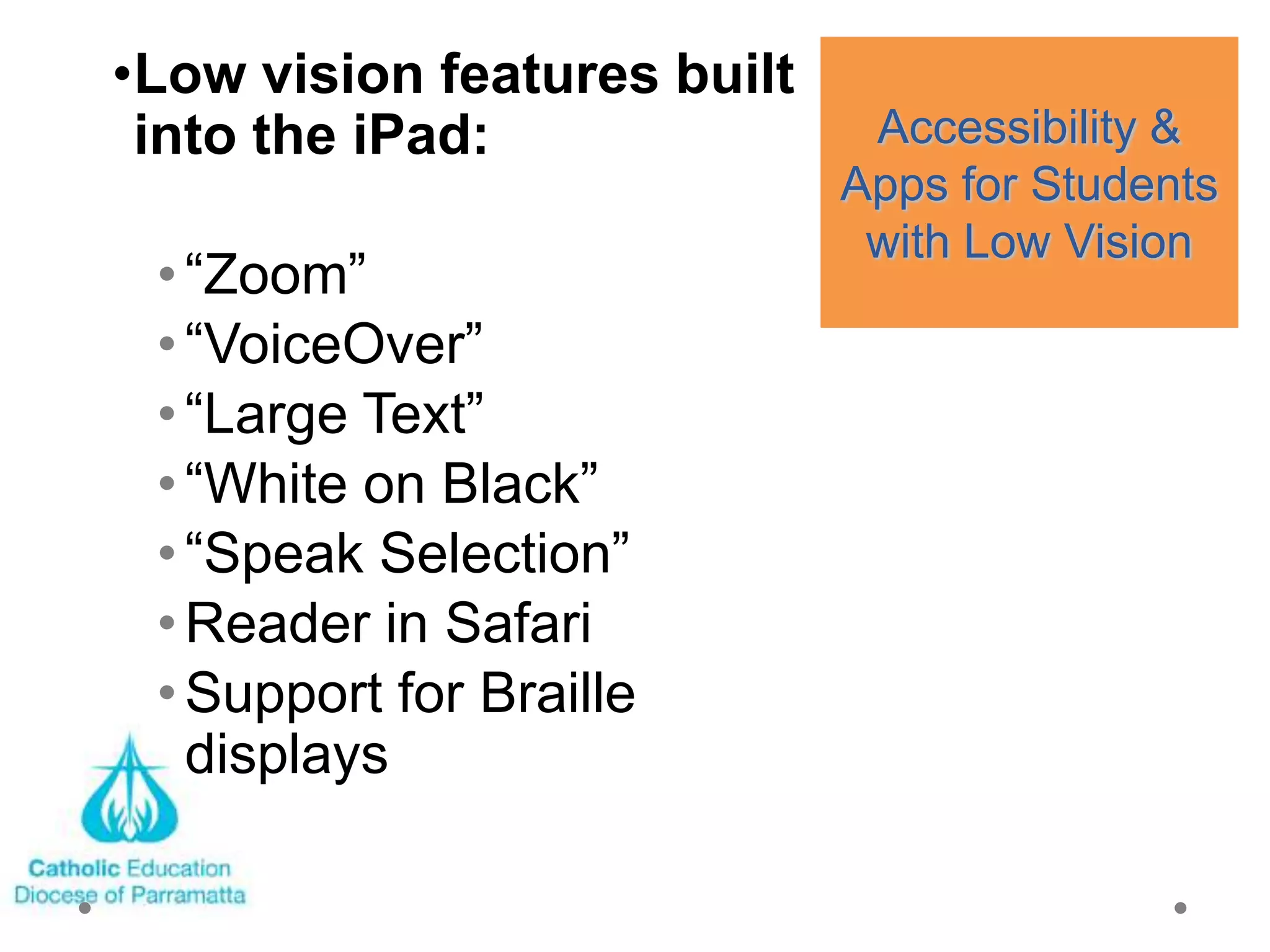 •Low vision features built
 into the iPad:               Accessibility &
                             Apps for Students
                              with Low Vision
 • ―Zoom‖
 • ―VoiceOver‖
 • ―Large Text‖
 • ―White on Black‖
 • ―Speak Selection‖
 • Reader in Safari
 • Support for Braille
   displays
 