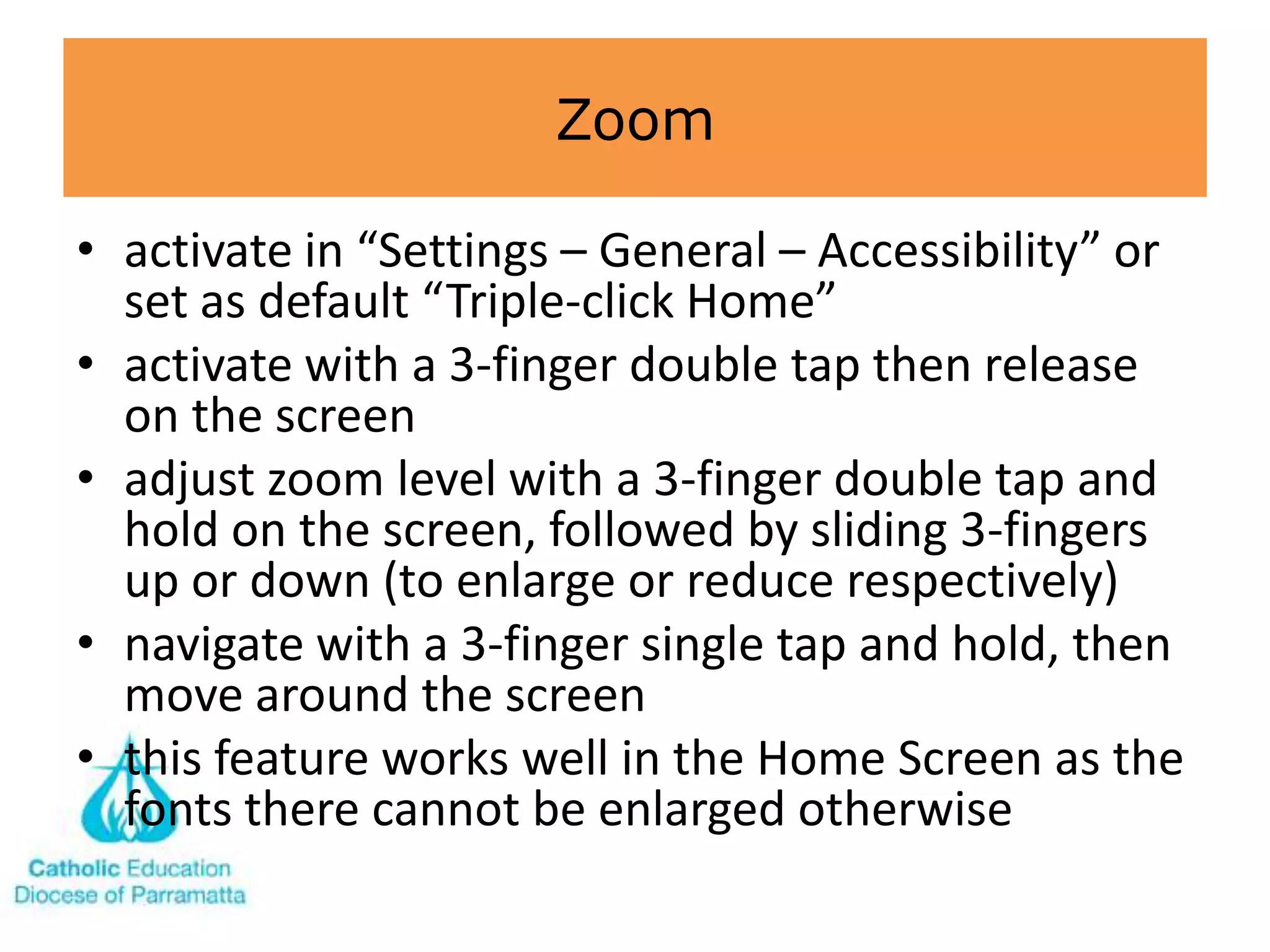 Zoom

• activate in “Settings – General – Accessibility” or
  set as default “Triple-click Home”
• activate with a 3-finger double tap then release
  on the screen
• adjust zoom level with a 3-finger double tap and
  hold on the screen, followed by sliding 3-fingers
  up or down (to enlarge or reduce respectively)
• navigate with a 3-finger single tap and hold, then
  move around the screen
• this feature works well in the Home Screen as the
  fonts there cannot be enlarged otherwise
 