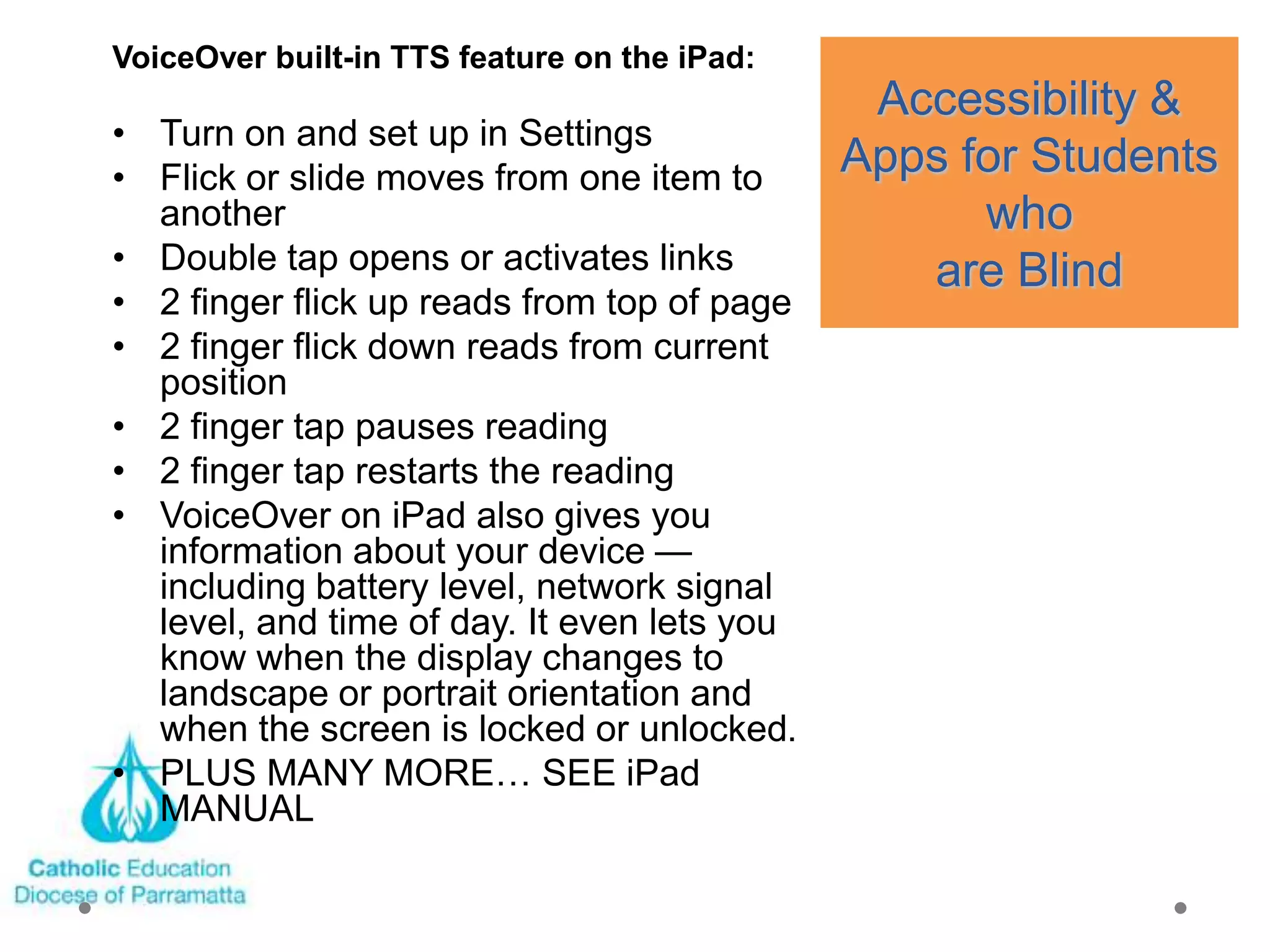 VoiceOver built-in TTS feature on the iPad:
                                               Accessibility &
• Turn on and set up in Settings
• Flick or slide moves from one item to       Apps for Students
  another                                           who
• Double tap opens or activates links            are Blind
• 2 finger flick up reads from top of page
• 2 finger flick down reads from current
  position
• 2 finger tap pauses reading
• 2 finger tap restarts the reading
• VoiceOver on iPad also gives you
  information about your device —
  including battery level, network signal
  level, and time of day. It even lets you
  know when the display changes to
  landscape or portrait orientation and
  when the screen is locked or unlocked.
• PLUS MANY MORE… SEE iPad
  MANUAL
 