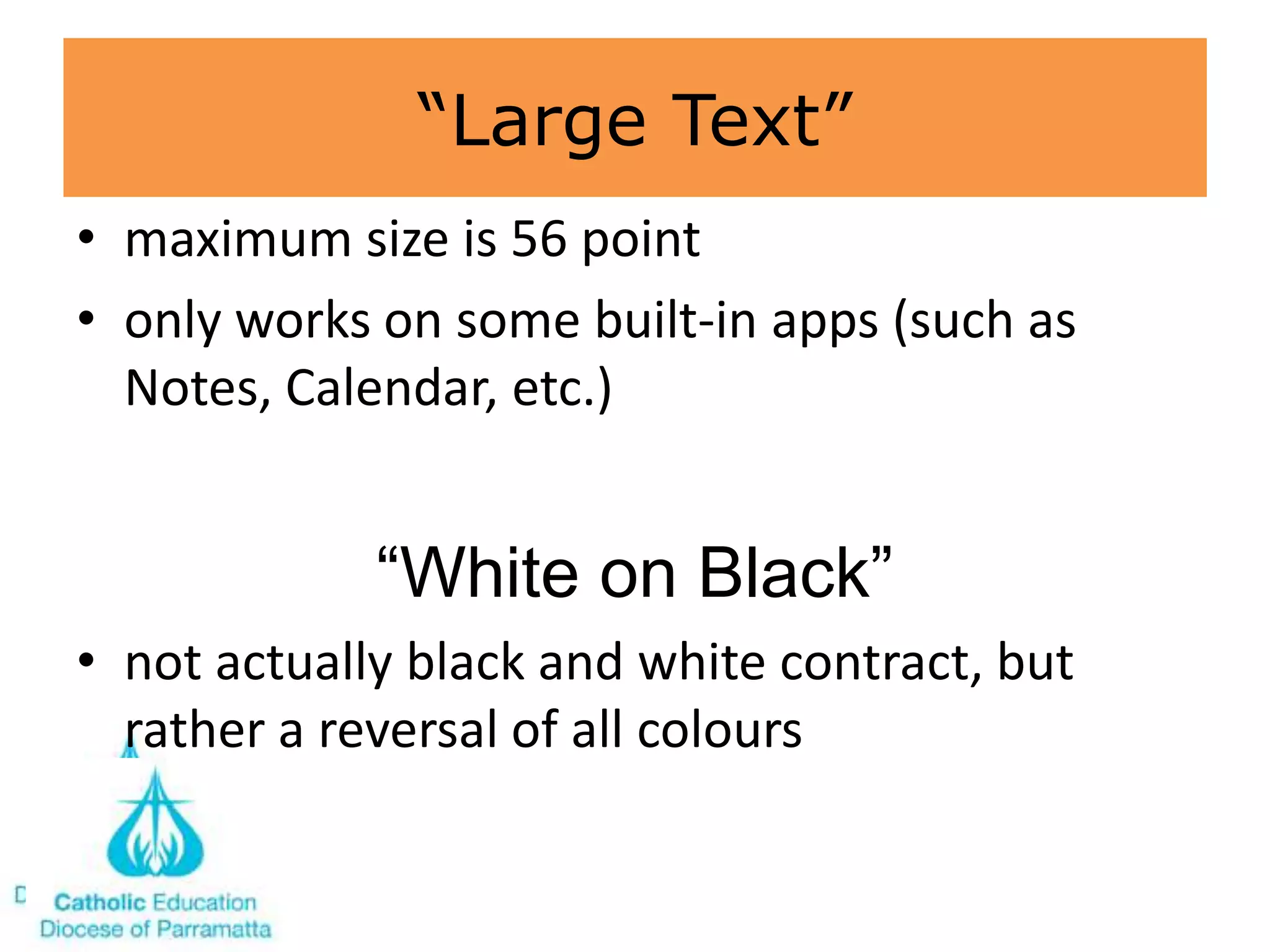 “Large Text”
• maximum size is 56 point
• only works on some built-in apps (such as
  Notes, Calendar, etc.)


             ―White on Black‖
• not actually black and white contract, but
  rather a reversal of all colours
 
