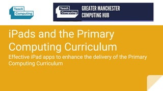 iPads and the Primary
Computing Curriculum
Effective iPad apps to enhance the delivery of the Primary
Computing Curriculum
 