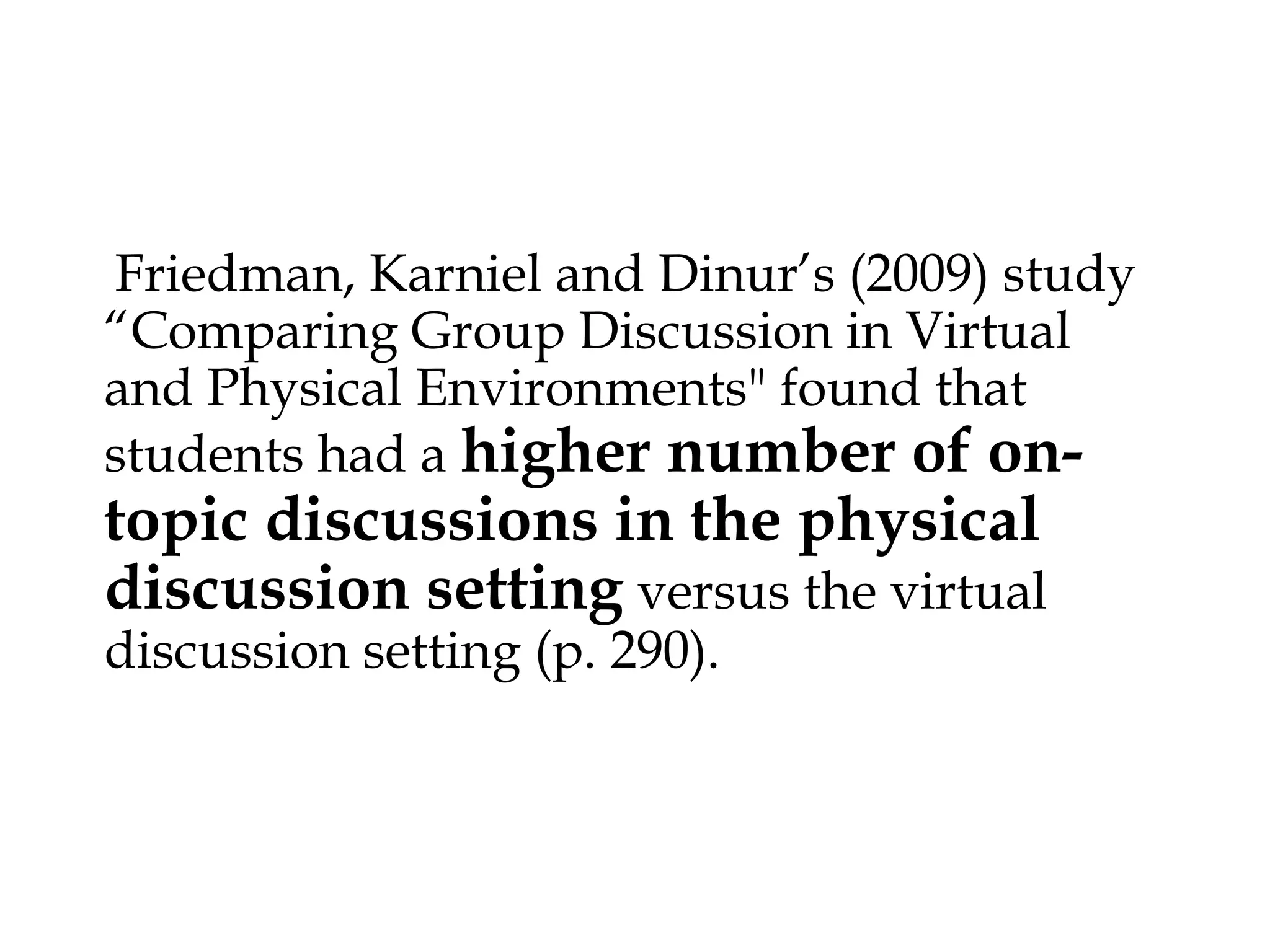 Friedman, Karniel and Dinur’s (2009) study “Comparing Group
Discussion in Virtual and Physical Environments" found that



higher number of on-topic
discussions in the physical
discussion setting versus the virtual discussion
students had a

setting (p. 290).

 