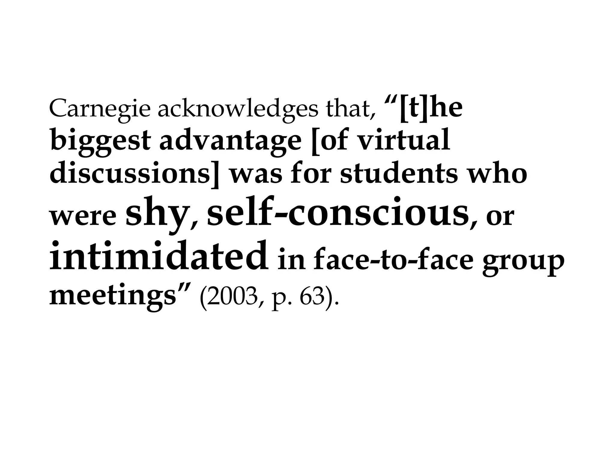 “[t]he biggest
advantage [of virtual discussions]
was for students who were shy,
self-conscious, or
intimidated in face-to-face group
meetings” (2003, p. 63).
Carnegie acknowledges that,

 