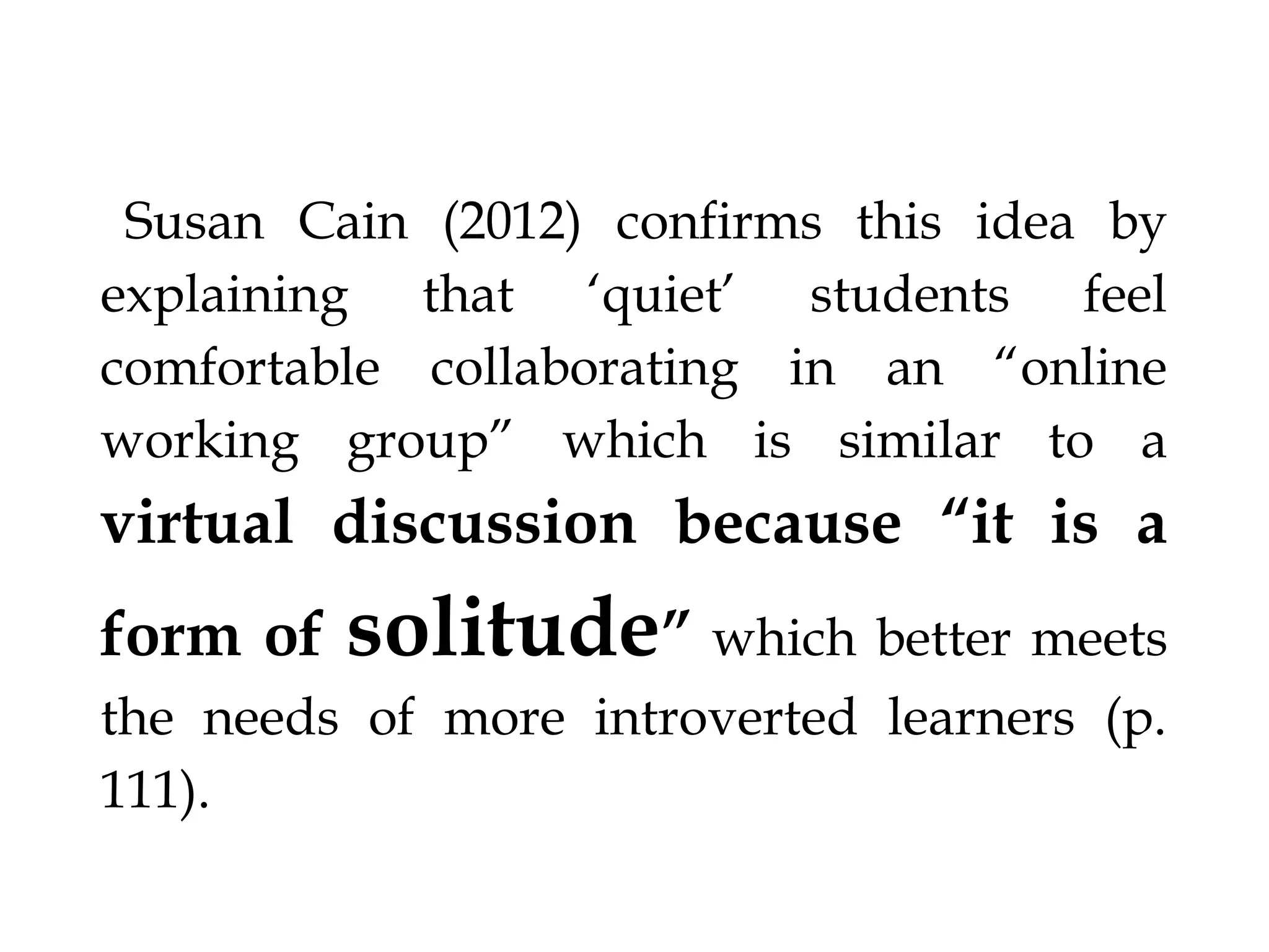 §Susan Cain (2012) confirms this idea by explaining that ‘quiet’

students feel comfortable collaborating in an “online working
group” which is similar to a

virtual discussion

because “it is a form of

solitude”

which better meets the needs of more introverted learners (p. 111).
§

 
