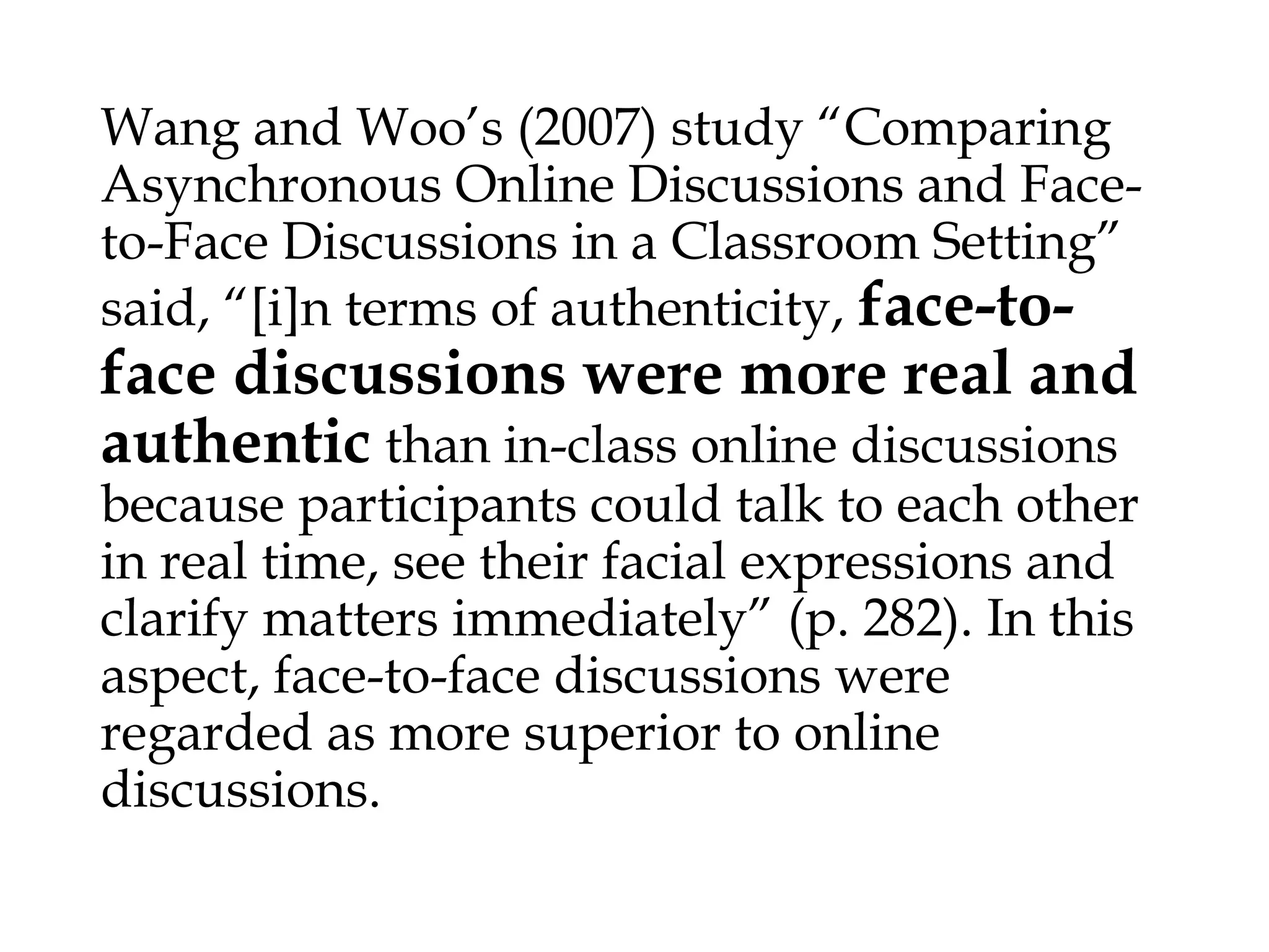 Wang and Woo’s (2007) study “Comparing Asynchronous Online
Discussions and Face-to-Face Discussions in a Classroom Setting”

face-to-face
discussions were more real and
authentic than in-class online discussions because
said, “[i]n terms of authenticity,

participants could talk to each other in real time, see their facial
expressions and clarify matters immediately” (p. 282). In this aspect,
face-to-face discussions were regarded as more superior to online
discussions.

 