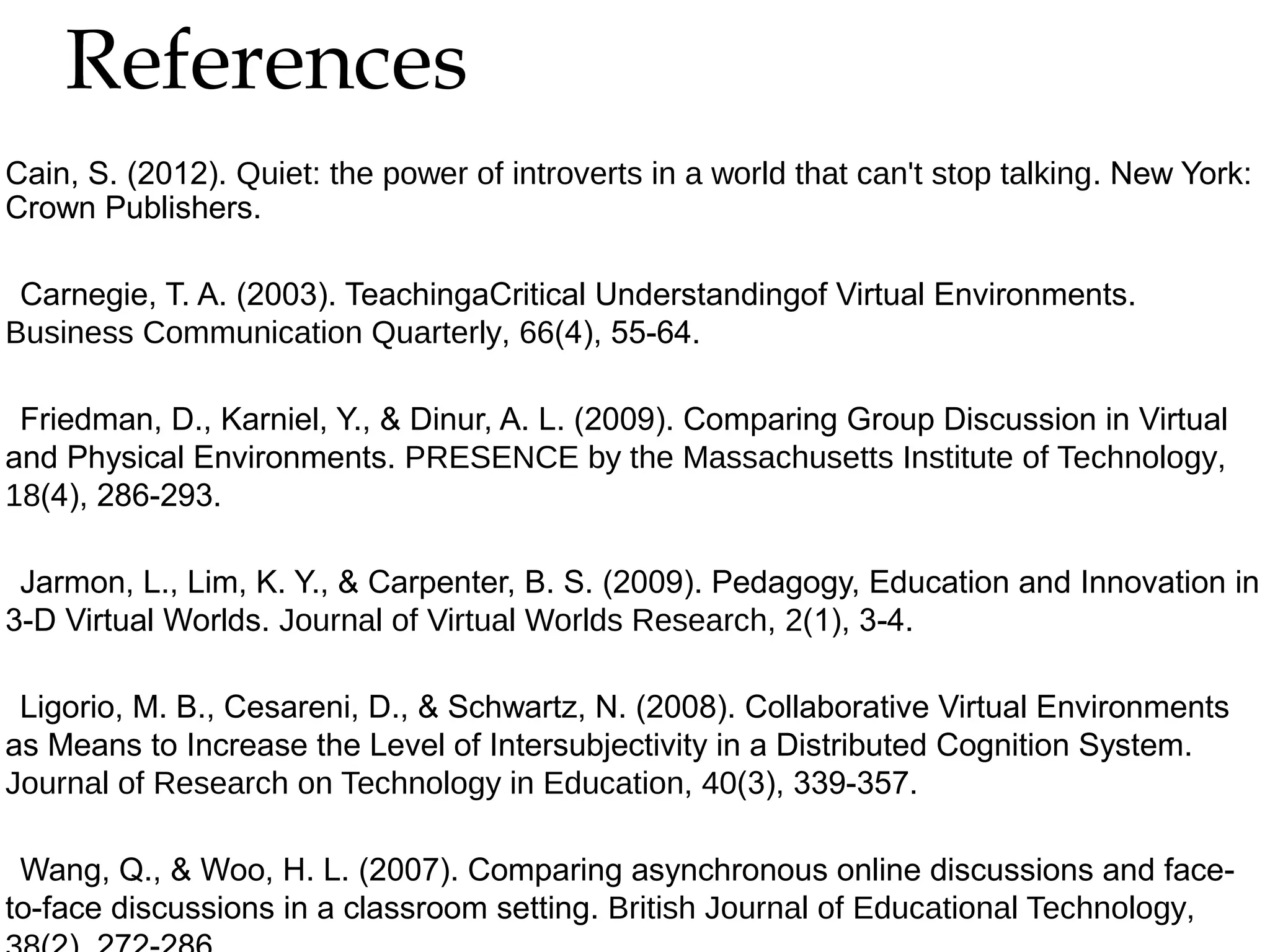 References

Cain, S. (2012). Quiet: the power of introverts in a world that can't stop talking. New York:
Crown Publishers.
Carnegie, T. A. (2003). TeachingaCritical Understandingof Virtual Environments.
Business Communication Quarterly, 66(4), 55-64.
Friedman, D., Karniel, Y., & Dinur, A. L. (2009). Comparing Group Discussion in Virtual
and Physical Environments. PRESENCE by the Massachusetts Institute of Technology,
18(4), 286-293.
Jarmon, L., Lim, K. Y., & Carpenter, B. S. (2009). Pedagogy, Education and Innovation in
3-D Virtual Worlds. Journal of Virtual Worlds Research, 2(1), 3-4.
Ligorio, M. B., Cesareni, D., & Schwartz, N. (2008). Collaborative Virtual Environments
as Means to Increase the Level of Intersubjectivity in a Distributed Cognition System.
Journal of Research on Technology in Education, 40(3), 339-357.
Wang, Q., & Woo, H. L. (2007). Comparing asynchronous online discussions and faceto-face discussions in a classroom setting. British Journal of Educational Technology,

 