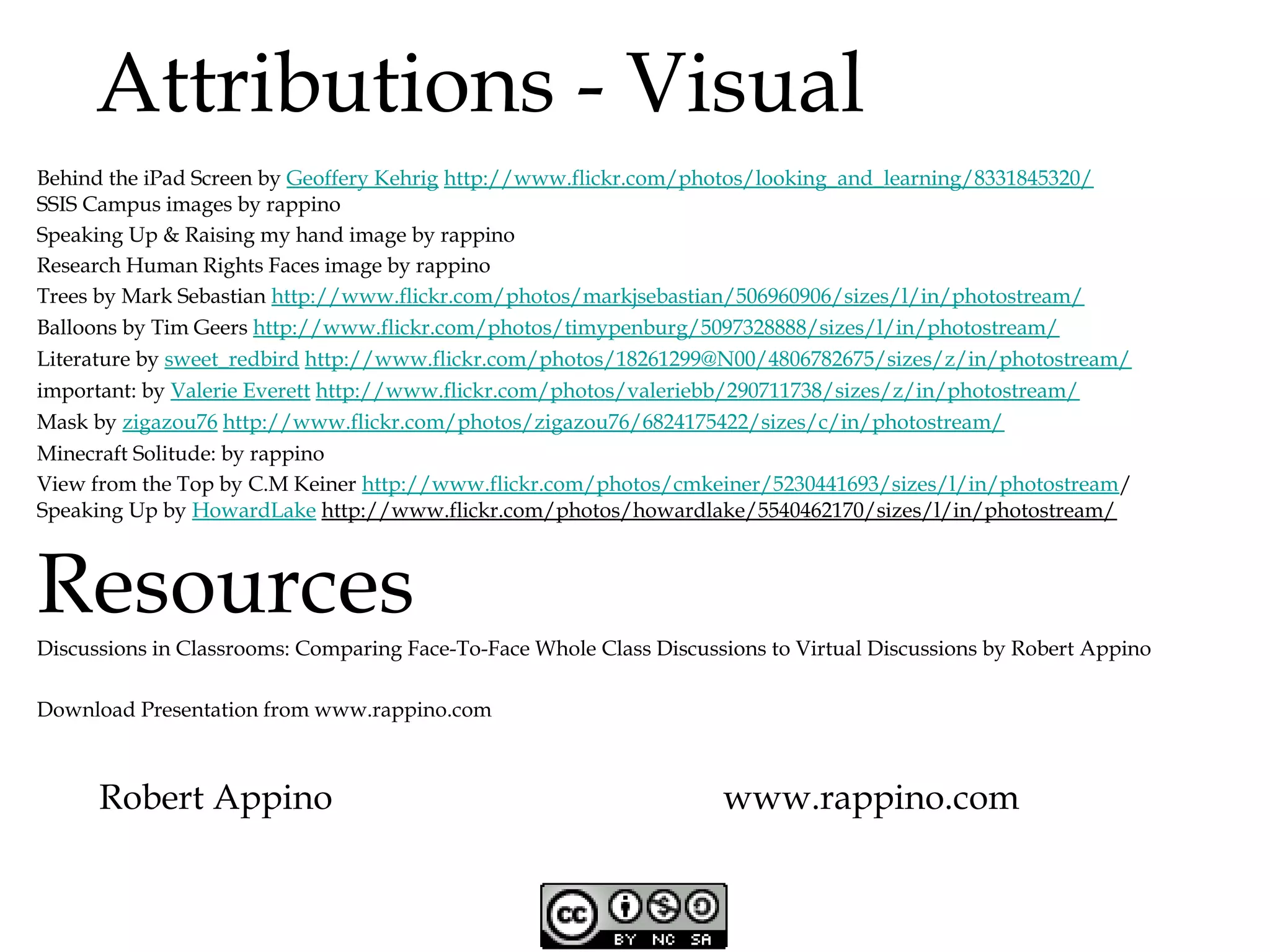 Attributions - Visual
Behind the iPad Screen by Geoffery Kehrig http://www.flickr.com/photos/looking_and_learning/8331845320/
SSIS Campus images by rappino
Speaking Up & Raising my hand image by rappino
Research Human Rights Faces image by rappino
Trees by Mark Sebastian http://www.flickr.com/photos/markjsebastian/506960906/sizes/l/in/photostream/
Balloons by Tim Geers http://www.flickr.com/photos/timypenburg/5097328888/sizes/l/in/photostream/
Literature by sweet_redbird http://www.flickr.com/photos/18261299@N00/4806782675/sizes/z/in/photostream/
important: by Valerie Everett http://www.flickr.com/photos/valeriebb/290711738/sizes/z/in/photostream/
Mask by zigazou76 http://www.flickr.com/photos/zigazou76/6824175422/sizes/c/in/photostream/
Minecraft Solitude: by rappino
View from the Top by C.M Keiner http://www.flickr.com/photos/cmkeiner/5230441693/sizes/l/in/photostream/
Speaking Up by HowardLake http://www.flickr.com/photos/howardlake/5540462170/sizes/l/in/photostream/

Resources

Discussions in Classrooms: Comparing Face-To-Face Whole Class Discussions to Virtual Discussions by Robert Appino
Download Presentation from www.rappino.com

Robert Appino

www.rappino.com

 