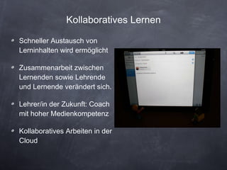 Kollaboratives Lernen Schneller Austausch von Lerninhalten wird ermöglicht Zusammenarbeit zwischen Lernenden sowie Lehrende und Lernende verändert sich. Lehrer/in der Zukunft: Coach mit hoher Medienkompetenz Kollaboratives Arbeiten in der Cloud 