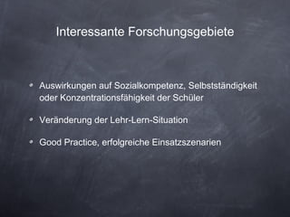 Interessante Forschungsgebiete Auswirkungen auf Sozialkompetenz, Selbstständigkeit oder Konzentrationsfähigkeit der Schüler Veränderung der Lehr-Lern-Situation Good Practice, erfolgreiche Einsatzszenarien 