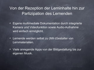 Von der Rezeption der Lerninhalte hin zur Partizipation des Lernenden Eigene multimediale Dokumentation durch integrierte Kamera und Videofunktion sowie Audio-Aufnahme wird einfach ermöglicht. Lernende werden selbst zu (Mit-)Gestalter von Lernmaterialien. Viele anregende Apps von der Bildgestaltung bis zur eigenen Musik. 