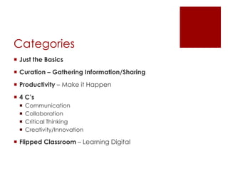Categories
 Just the Basics
 Curation – Gathering Information/Sharing
 Productivity – Make it Happen
 4 C’s
    Communication
    Collaboration
    Critical Thinking
    Creativity/Innovation

 Flipped Classroom – Learning Digital
 