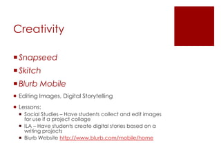 Creativity

 Snapseed
 Skitch
 Blurb Mobile
 Editing Images, Digital Storytelling
 Lessons:
   Social Studies – Have students collect and edit images
    for use if a project collage
   ILA – Have students create digital stories based on a
    writing projects
   Blurb Website http://www.blurb.com/mobile/home
 