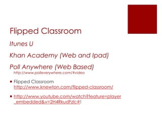 Flipped Classroom
Itunes U
Khan Academy (Web and Ipad)
Poll Anywhere (Web Based)
 http://www.polleverywhere.com/#video

 Flipped Classroom
  http://www.knewton.com/flipped-classroom/

 http://www.youtube.com/watch?feature=player
  _embedded&v=2H4RkudFzlc#!
 