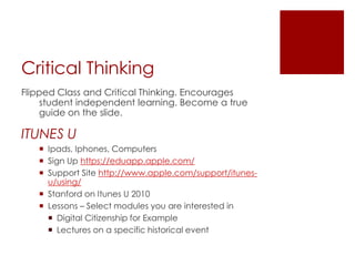 Critical Thinking
Flipped Class and Critical Thinking. Encourages
    student independent learning. Become a true
    guide on the slide.

ITUNES U
    Ipads, Iphones, Computers
    Sign Up https://eduapp.apple.com/
    Support Site http://www.apple.com/support/itunes-
     u/using/
    Stanford on Itunes U 2010
    Lessons – Select modules you are interested in
      Digital Citizenship for Example
      Lectures on a specific historical event
 