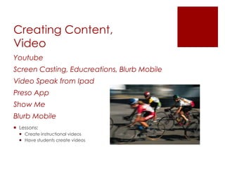 Creating Content,
Video
Youtube
Screen Casting, Educreations, Blurb Mobile
Video Speak from Ipad
Preso App
Show Me
Blurb Mobile
 Lessons:
   Create instructional videos
   Have students create videos
 