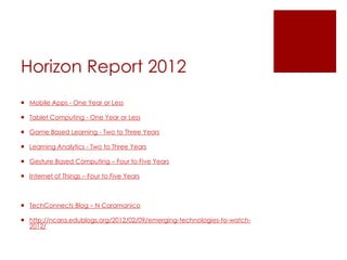 Horizon Report 2012
 Mobile Apps - One Year or Less

 Tablet Computing - One Year or Less

 Game Based Learning - Two to Three Years

 Learning Analytics - Two to Three Years

 Gesture Based Computing – Four to Five Years

 Internet of Things – Four to Five Years



 TechConnects Blog – N Caramanico

 http://ncara.edublogs.org/2012/02/09/emerging-technologies-to-watch-
  2012/
 