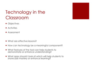 Technology in the
Classroom
 Objectives

 Activities

 Assessment



 What are effective lessons?

 How can technology be a meaningful component?

 What features of the tool can help students to
  demonstrate or enhance understanding?

 What apps should I look at which will help students to
  showcase mastery or enhance learning?
 