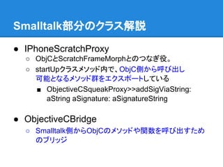 Smalltalk部分のクラス解説
● IPhoneScratchProxy
○ ObjCとScratchFrameMorphとのつなぎ役。
○ startUpクラスメソッド内で、ObjC側から呼び出し
可能となるメソッド群をエクスポートしている
■ ObjectiveCSqueakProxy>>addSigViaString:
aString aSignature: aSignatureString
● ObjectiveCBridge
○ Smalltalk側からObjCのメソッドや関数を呼び出すため
のブリッジ
 