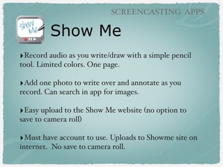 Show Me
SCREENCASTING APPS
‣Record audio as you write/draw with a simple pencil
tool. Limited colors. One page.
‣Add one photo to write over and annotate as you
record. Can search in app for images.
‣Easy upload to the Show Me website (no option to
save to camera roll)
‣Must have account to use. Uploads to Showme site on
internet. No save to camera roll.
 