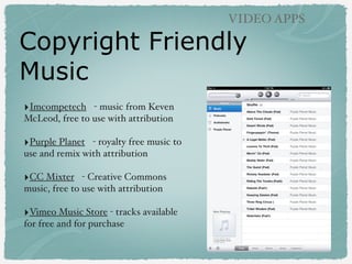 Copyright Friendly
Music
‣Imcompetech - music from Keven
McLeod, free to use with attribution
‣Purple Planet - royalty free music to
use and remix with attribution
‣CC Mixter - Creative Commons
music, free to use with attribution
‣Vimeo Music Store - tracks available
for free and for purchase
VIDEO APPS
 