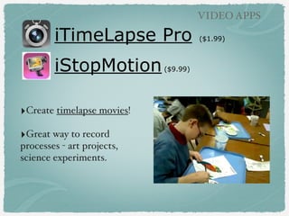 iTimeLapse Pro ($1.99)
iStopMotion($9.99)
VIDEO APPS
‣Create timelapse movies!
‣Great way to record
processes - art projects,
science experiments.
 