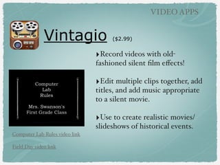 Vintagio ($2.99)
VIDEO APPS
‣Record videos with old-
fashioned silent ﬁlm eﬀects!
‣Edit multiple clips together, add
titles, and add music appropriate
to a silent movie.
‣Use to create realistic movies/
slideshows of historical events.
Computer Lab Rules video link
Field Day video link
 