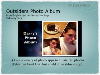 Outsiders Photo Album
from English teacher Nancy Horlings
Video by Jack
VIDEO APPS
‣Uses a variety of photo apps to create the photos
(Edited in Final Cut, but could do in iMovie app)
 