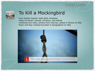 To Kill a Mockingbird
from English teacher Katie Beth Hostetter
Video by Kenan, Donald, Christian, and Aldred
Combines live video, photos from internet, edited in iMovie on iPad
Music and Rap created/recorded in GarageBand on iPad
VIDEO APPS
 
