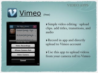 Vimeo (free)
VIDEO APPS
‣Simple video editing - upload
clips. add titles, transitions, and
audio
‣Record in app and directly
upload to Vimeo account
‣Use this app to upload videos
from your camera roll to Vimeo
 