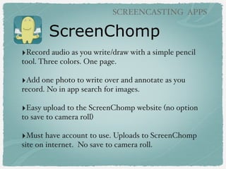 ScreenChomp
SCREENCASTING APPS
‣Record audio as you write/draw with a simple pencil
tool. Three colors. One page.
‣Add one photo to write over and annotate as you
record. No in app search for images.
‣Easy upload to the ScreenChomp website (no option
to save to camera roll)
‣Must have account to use. Uploads to ScreenChomp
site on internet. No save to camera roll.
 