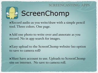 ScreenChomp
SCREENCASTING APPS
‣Record audio as you write/draw with a simple pencil
tool. Three colors. One page.
‣Add one...